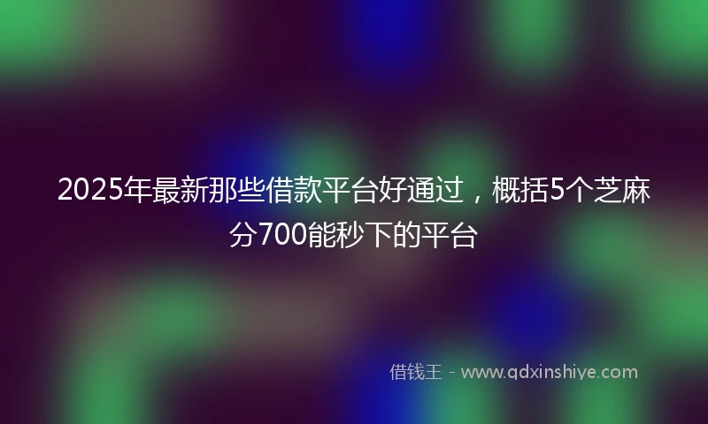 2025年最新那些借款平台好通过，概括5个芝麻分700能秒下的平台