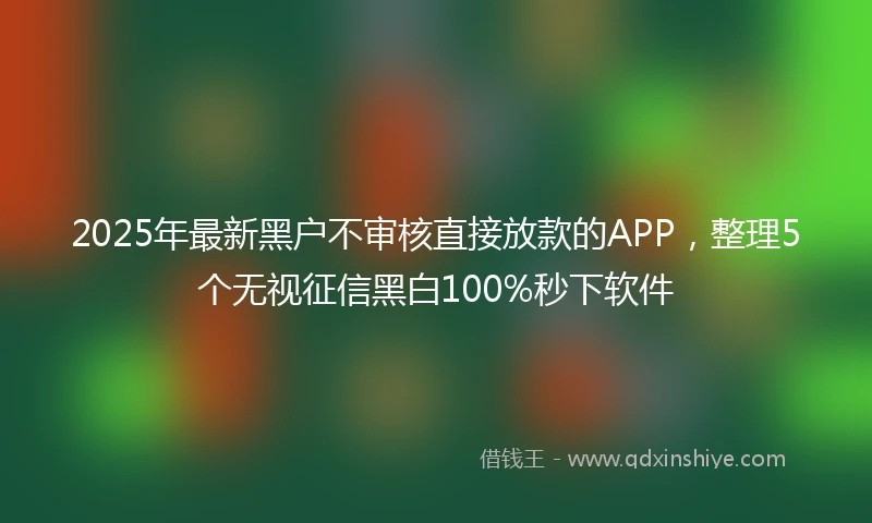 2025年最新黑户不审核直接放款的APP，整理5个无视征信黑白100%秒下软件