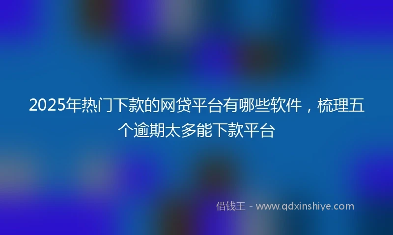 2025年热门下款的网贷平台有哪些软件，梳理五个逾期太多能下款平台