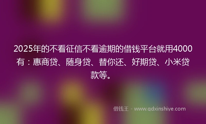2025年的不看征信不看逾期的借钱平台就用4000有：惠商贷、随身贷、替你还、好期贷、小米贷款等。