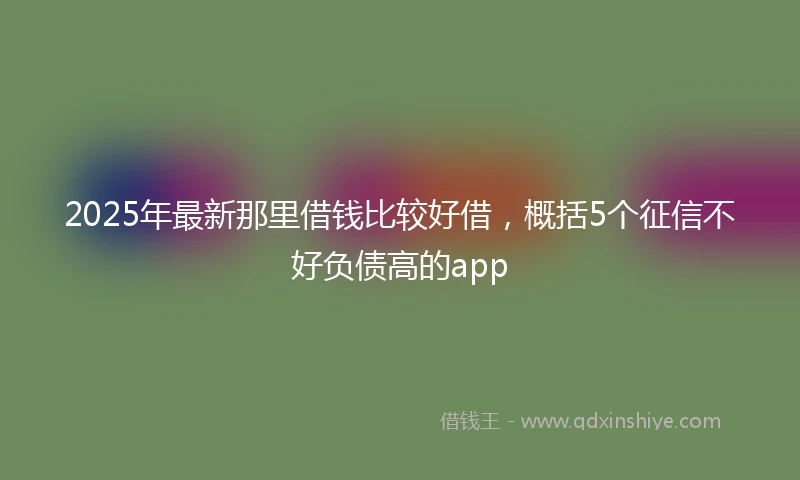 2025年最新那里借钱比较好借，概括5个征信不好负债高的app