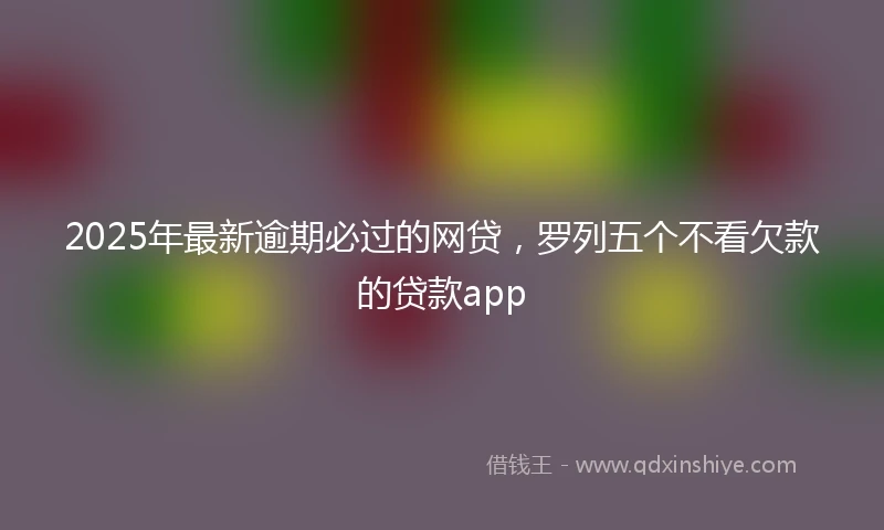 2025年最新逾期必过的网贷，罗列五个不看欠款的贷款app