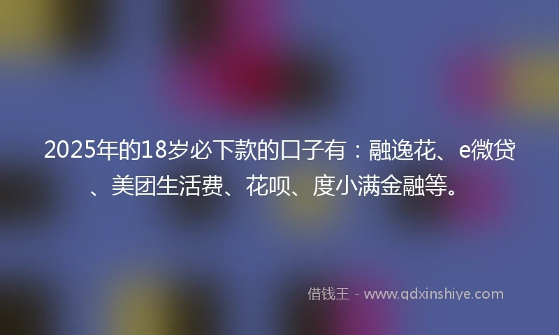2025年的18岁必下款的口子有:融逸花、e微贷、美团生活费、花呗、度小满金融等。