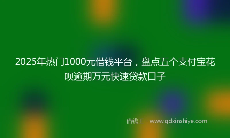 2025年热门1000元借钱平台,盘点五个支付宝花呗逾期万元快速贷款口子