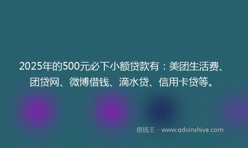 2025年的500元必下小额贷款有：美团生活费、团贷网、微博借钱、滴水贷、信用卡贷等。