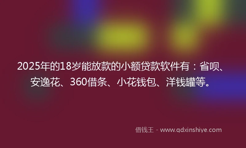 2025年的18岁能放款的小额贷款软件有：省呗、安逸花、360借条、小花钱包、洋钱罐等。