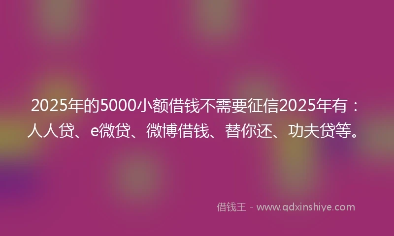 2025年的5000小额借钱不需要征信2025年有：人人贷、e微贷、微博借钱、替你还、功夫贷等。