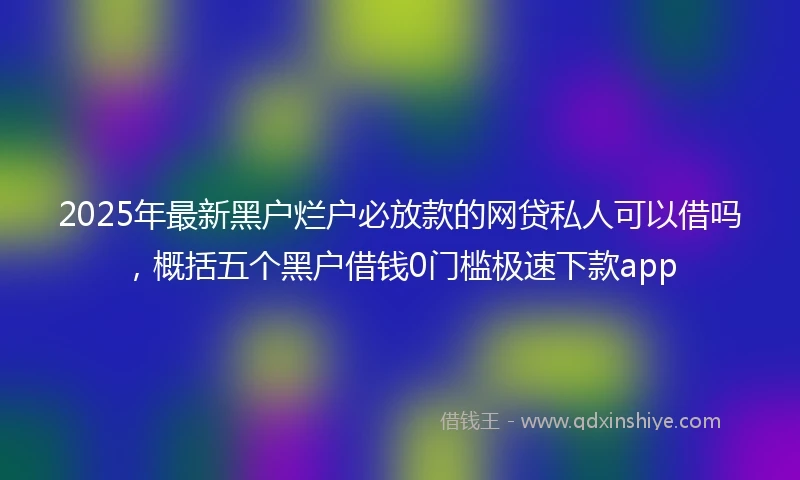2025年最新黑户烂户必放款的网贷私人可以借吗，概括五个黑户借钱0门槛极速下款app