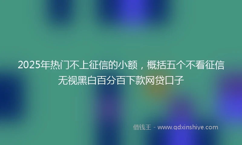 2025年热门不上征信的小额，概括五个不看征信无视黑白百分百下款网贷口子