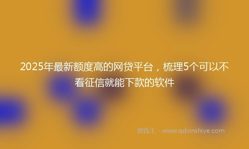 2025年最新额度高的网贷平台，梳理5个可以不看征信就能下款的软件