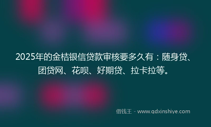 2025年的金桔银信贷款审核要多久有：随身贷、团贷网、花呗、好期贷、拉卡拉等。