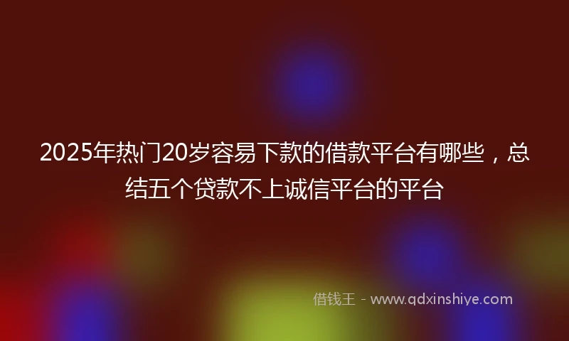 2025年热门20岁容易下款的借款平台有哪些，总结五个贷款不上诚信平台的平台