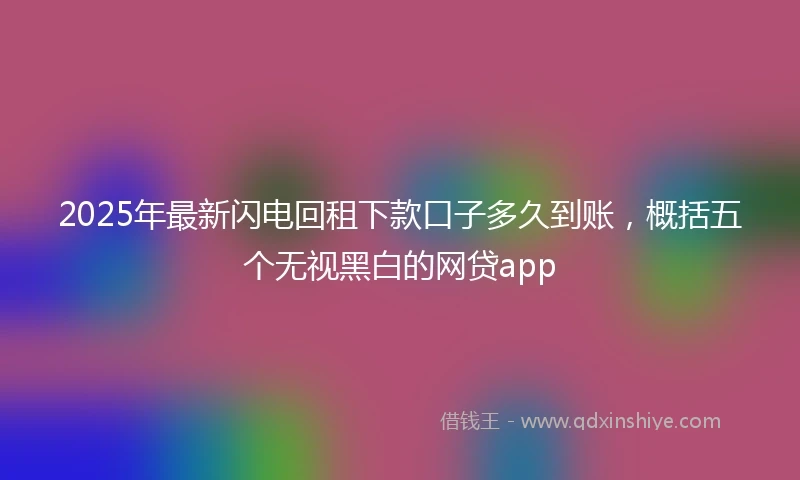 2025年最新闪电回租下款口子多久到账，概括五个无视黑白的网贷app