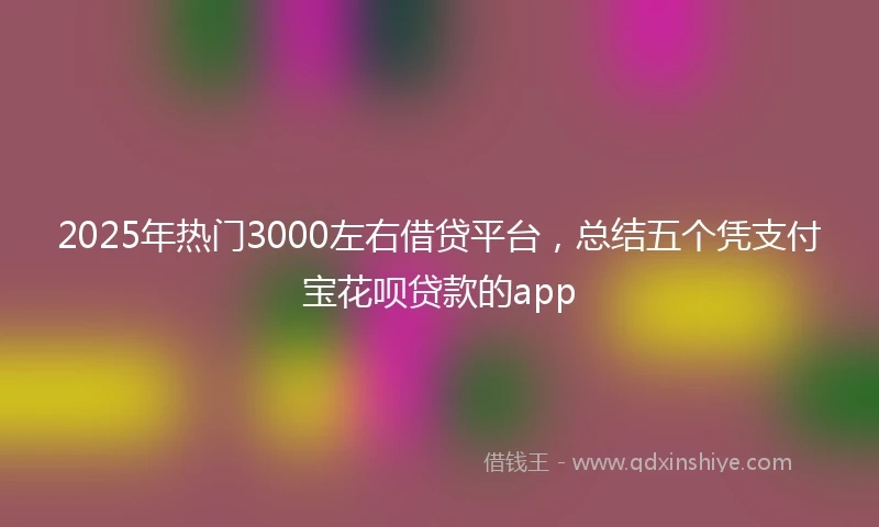 2025年热门3000左右借贷平台，总结五个凭支付宝花呗贷款的app