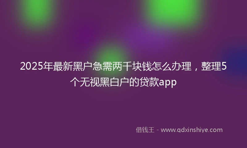 2025年最新黑户急需两千块钱怎么办理,整理5个无视黑白户的贷款app