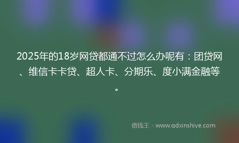 2025年的18岁网贷都通不过怎么办呢有：团贷网、维信卡卡贷、超人卡、分期乐、度小满金融等。