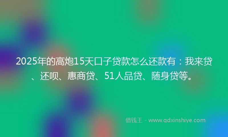 2025年的高炮15天口子贷款怎么还款有：我来贷、还呗、惠商贷、51人品贷、随身贷等。