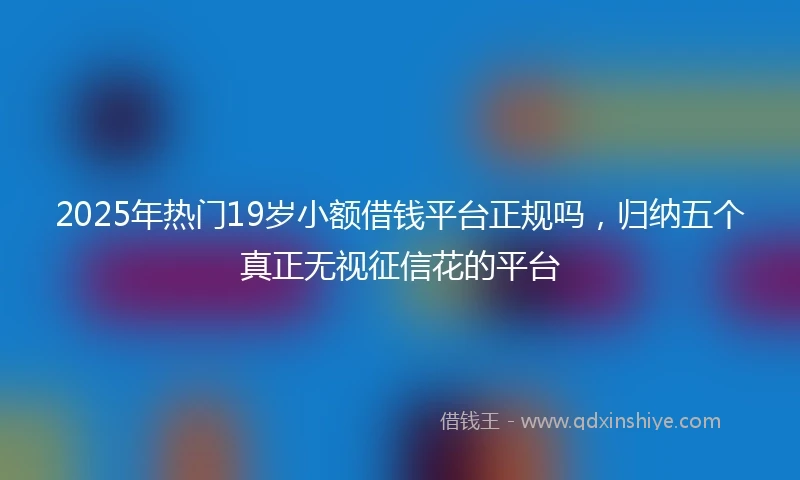 2025年热门19岁小额借钱平台正规吗,归纳五个真正无视征信花的平台