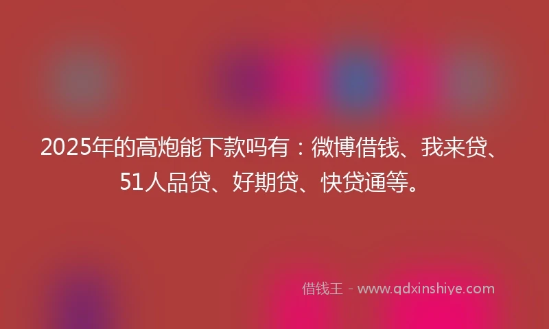 2025年的高炮能下款吗有：微博借钱、我来贷、51人品贷、好期贷、快贷通等。