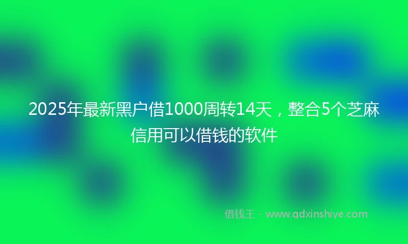 2025年最新黑户借1000周转14天，整合5个芝麻信用可以借钱的软件