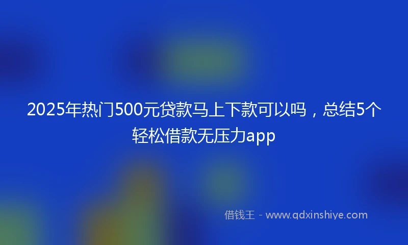 2025年热门500元贷款马上下款可以吗,总结5个轻松借款无压力app