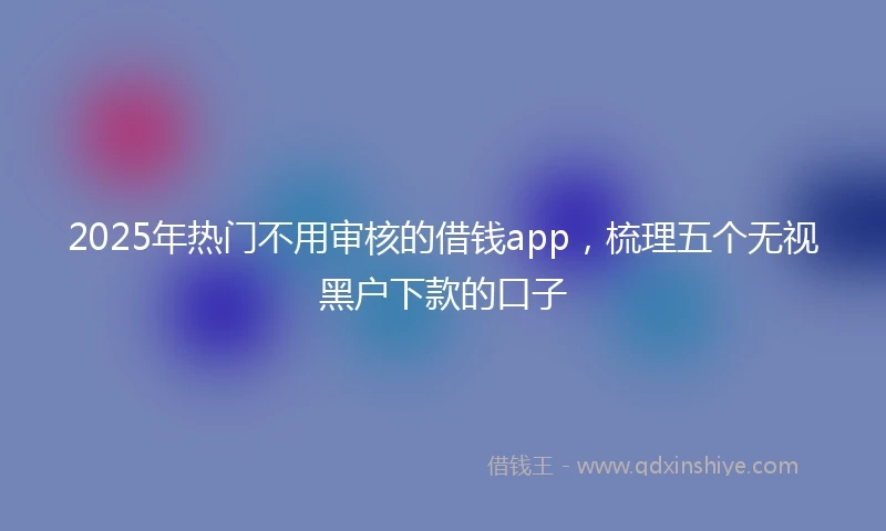 2025年热门不用审核的借钱app，梳理五个无视黑户下款的口子