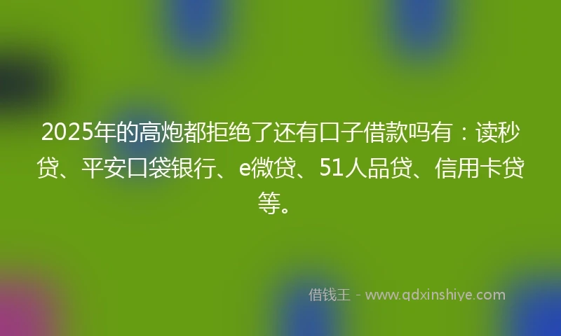 2025年的高炮都拒绝了还有口子借款吗有：读秒贷、平安口袋银行、e微贷、51人品贷、信用卡贷等。