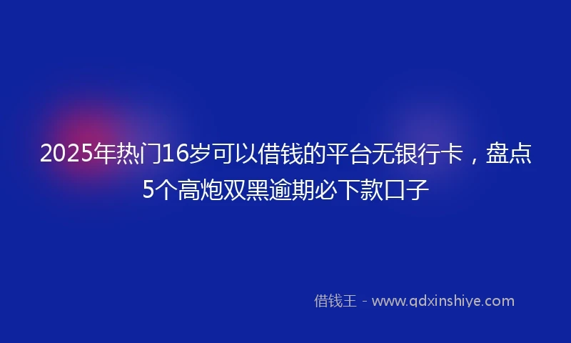 2025年热门16岁可以借钱的平台无银行卡，盘点5个高炮双黑逾期必下款口子