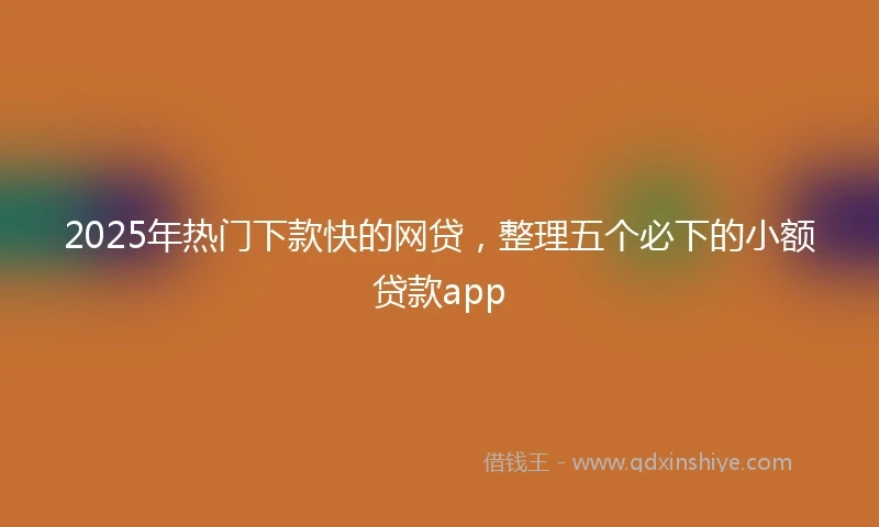 2025年热门下款快的网贷，整理五个必下的小额贷款app