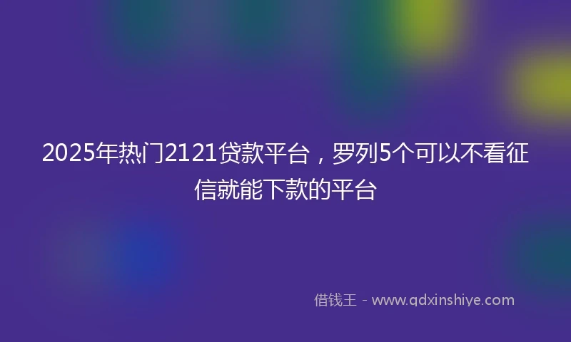 2025年热门2121贷款平台，罗列5个可以不看征信就能下款的平台