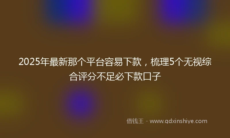 2025年最新那个平台容易下款，梳理5个无视综合评分不足必下款口子