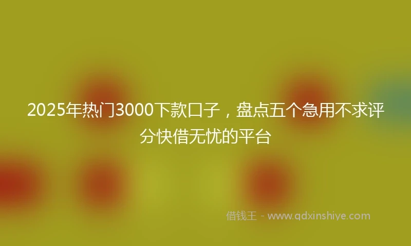 2025年热门3000下款口子，盘点五个急用不求评分快借无忧的平台