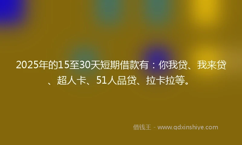 2025年的15至30天短期借款有：你我贷、我来贷、超人卡、51人品贷、拉卡拉等。