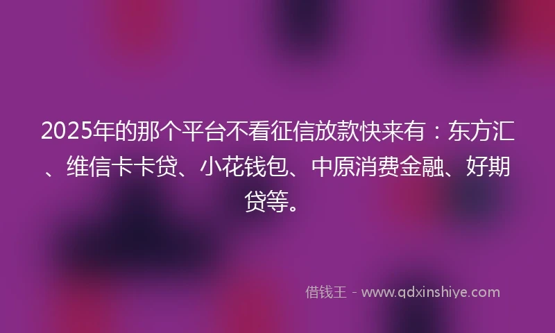 2025年的那个平台不看征信放款快来有：东方汇、维信卡卡贷、小花钱包、中原消费金融、好期贷等。