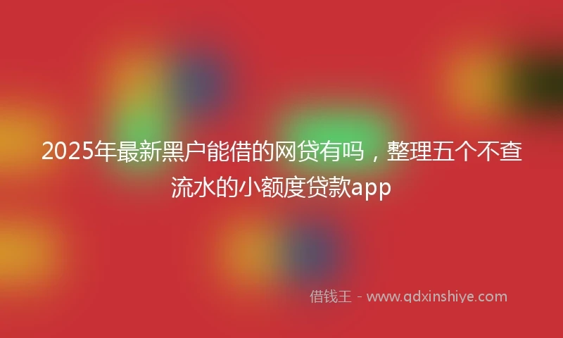 2025年最新黑户能借的网贷有吗，整理五个不查流水的小额度贷款app