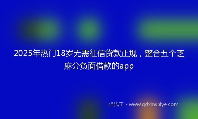 2025年热门18岁无需征信贷款正规，整合五个芝麻分负面借款的app
