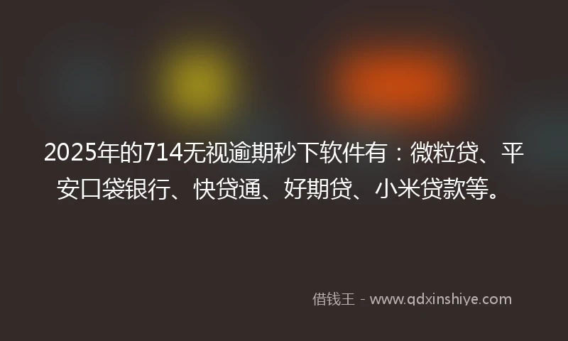 2025年的714无视逾期秒下软件有：微粒贷、平安口袋银行、快贷通、好期贷、小米贷款等。