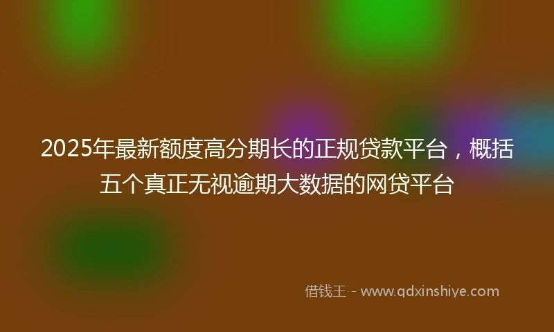 2025年最新额度高分期长的正规贷款平台，概括五个真正无视逾期大数据的网贷平台
