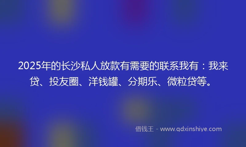 2025年的长沙私人放款有需要的联系我有：我来贷、投友圈、洋钱罐、分期乐、微粒贷等。