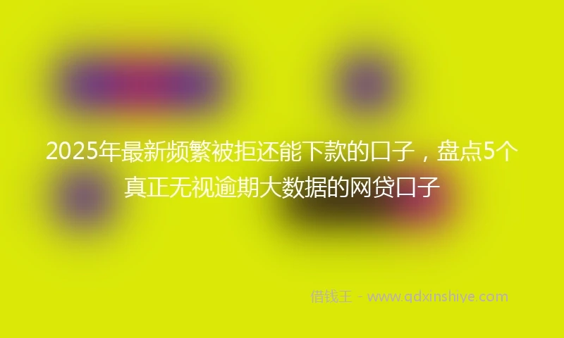 2025年最新频繁被拒还能下款的口子，盘点5个真正无视逾期大数据的网贷口子
