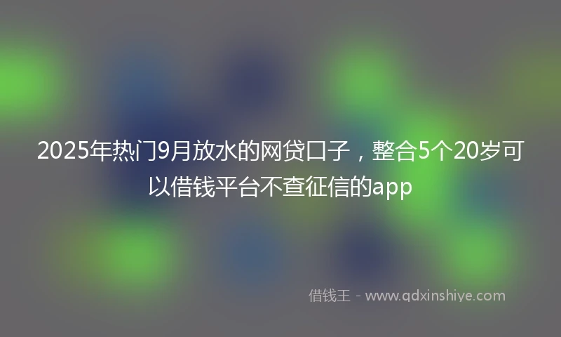 2025年热门9月放水的网贷口子,整合5个20岁可以借钱平台不查征信的app