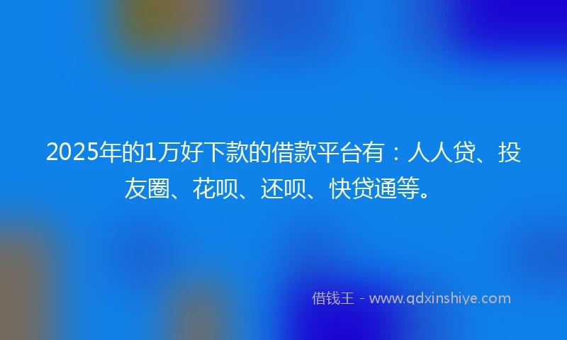 2025年的1万好下款的借款平台有：人人贷、投友圈、花呗、还呗、快贷通等。