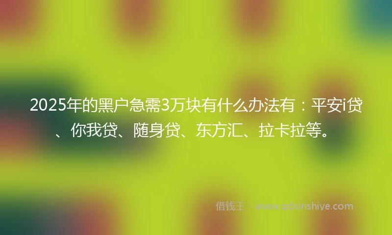 2025年的黑户急需3万块有什么办法有：平安i贷、你我贷、随身贷、东方汇、拉卡拉等。