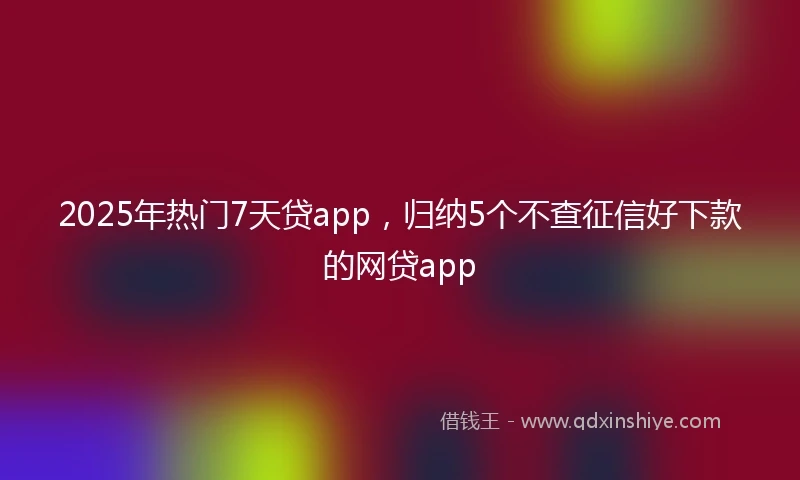 2025年热门7天贷app,归纳5个不查征信好下款的网贷app