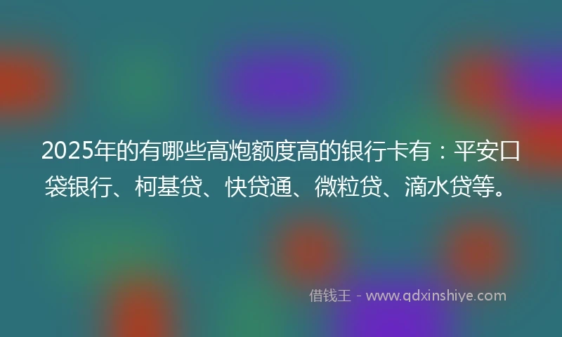2025年的有哪些高炮额度高的银行卡有：平安口袋银行、柯基贷、快贷通、微粒贷、滴水贷等。