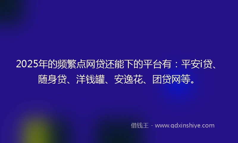 2025年的频繁点网贷还能下的平台有：平安i贷、随身贷、洋钱罐、安逸花、团贷网等。