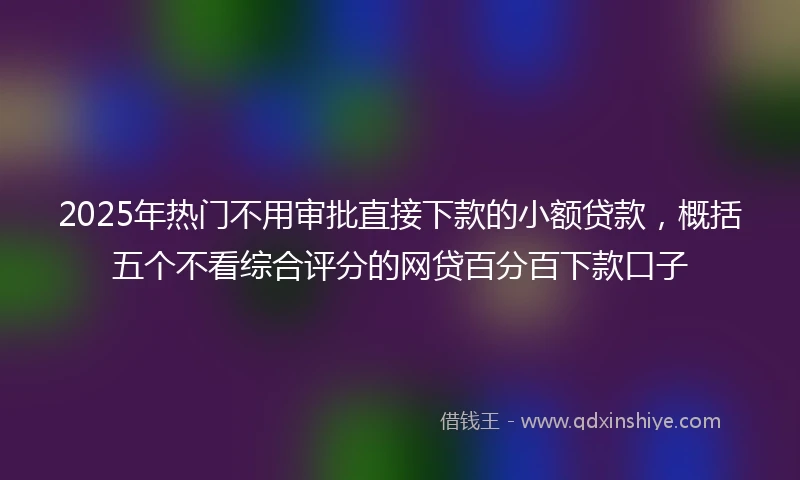 2025年热门不用审批直接下款的小额贷款，概括五个不看综合评分的网贷百分百下款口子
