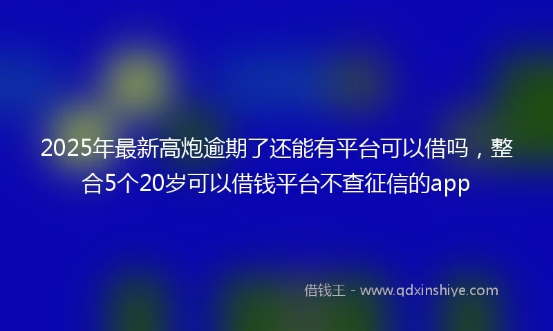 2025年最新高炮逾期了还能有平台可以借吗，整合5个20岁可以借钱平台不查征信的app