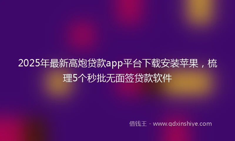 2025年最新高炮贷款app平台下载安装苹果，梳理5个秒批无面签贷款软件