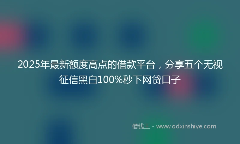 2025年最新额度高点的借款平台，分享五个无视征信黑白100%秒下网贷口子